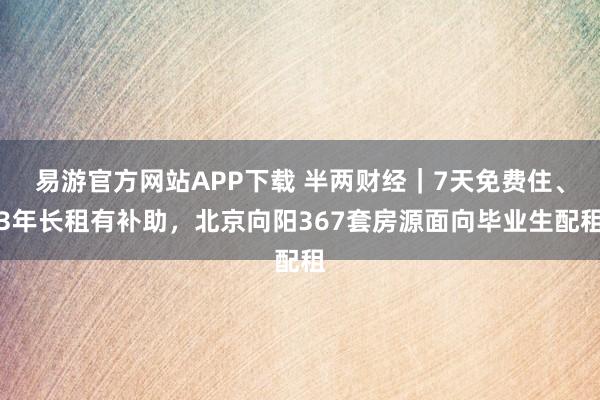 易游官方网站APP下载 半两财经｜7天免费住、3年长租有补助，北京向阳367套房源面向毕业生配租