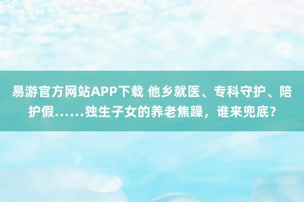 易游官方网站APP下载 他乡就医、专科守护、陪护假……独生子女的养老焦躁，谁来兜底？
