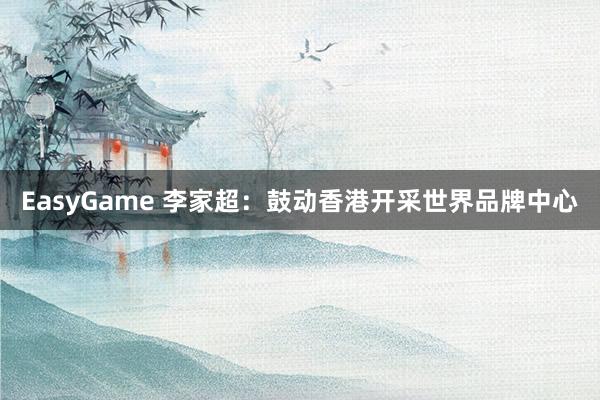 EasyGame 李家超：鼓动香港开采世界品牌中心