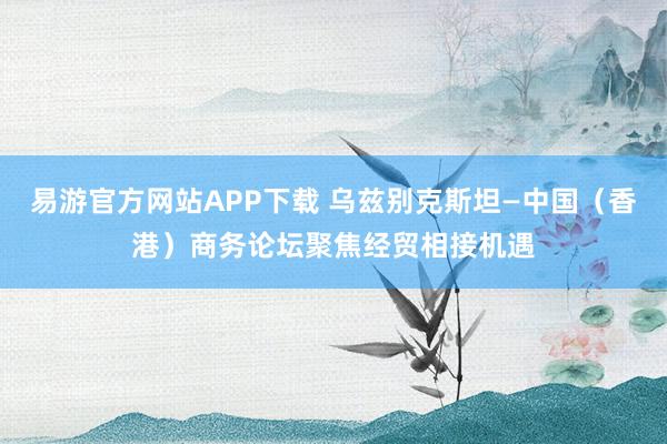 易游官方网站APP下载 乌兹别克斯坦—中国（香港）商务论坛聚焦经贸相接机遇
