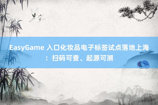 EasyGame 入口化妆品电子标签试点落地上海：扫码可查、起源可溯