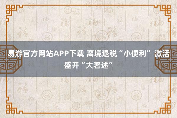 易游官方网站APP下载 离境退税“小便利” 激活盛开“大著述”