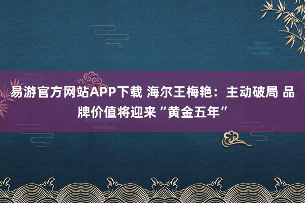 易游官方网站APP下载 海尔王梅艳：主动破局 品牌价值将迎来“黄金五年”