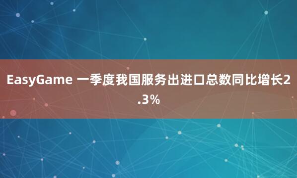 EasyGame 一季度我国服务出进口总数同比增长2.3%