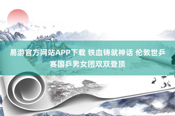 易游官方网站APP下载 铁血铸就神话 伦敦世乒赛国乒男女团双双登顶