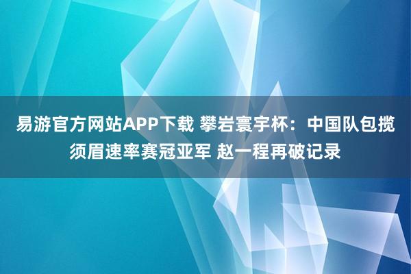 易游官方网站APP下载 攀岩寰宇杯：中国队包揽须眉速率赛冠亚军 赵一程再破记录