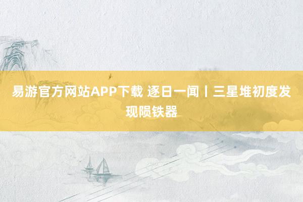 易游官方网站APP下载 逐日一闻丨三星堆初度发现陨铁器
