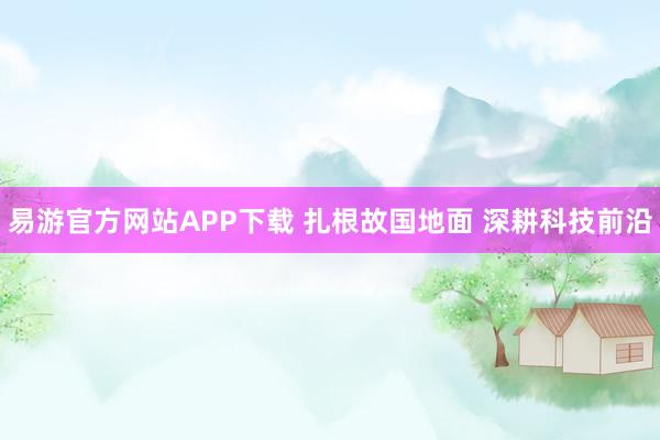 易游官方网站APP下载 扎根故国地面 深耕科技前沿