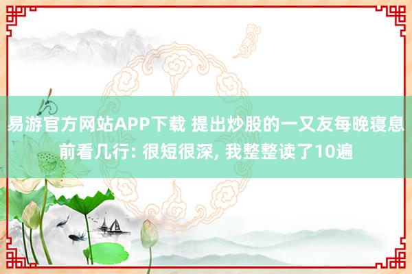 易游官方网站APP下载 提出炒股的一又友每晚寝息前看几行: 很短很深， 我整整读了10遍