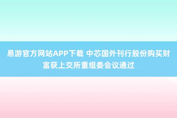 易游官方网站APP下载 中芯国外刊行股份购买财富获上交所重组委会议通过