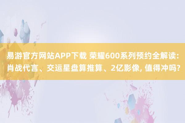 易游官方网站APP下载 荣耀600系列预约全解读: 肖战代言、交运星盘算推算、2亿影像， 值得冲吗?