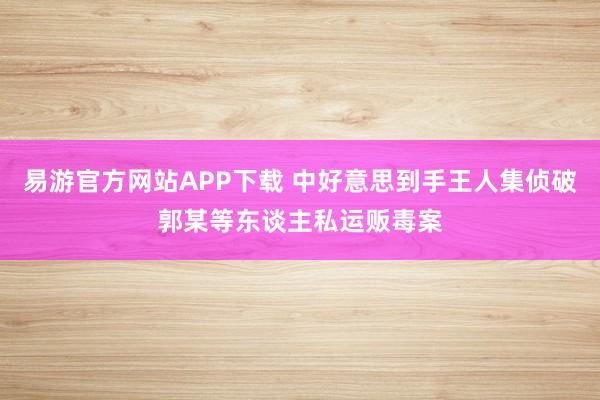 易游官方网站APP下载 中好意思到手王人集侦破郭某等东谈主私运贩毒案