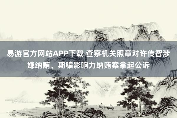 易游官方网站APP下载 查察机关照章对许传智涉嫌纳贿、期骗影响力纳贿案拿起公诉
