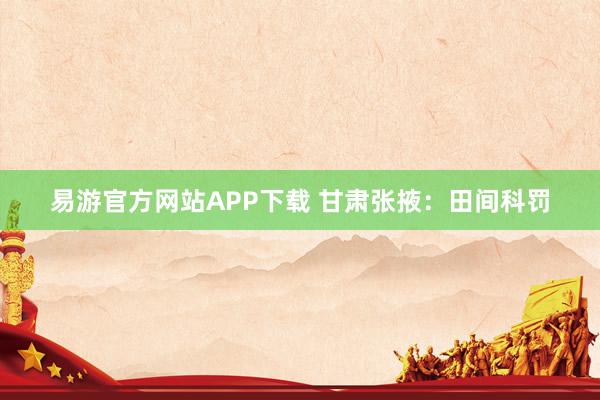 易游官方网站APP下载 甘肃张掖：田间科罚