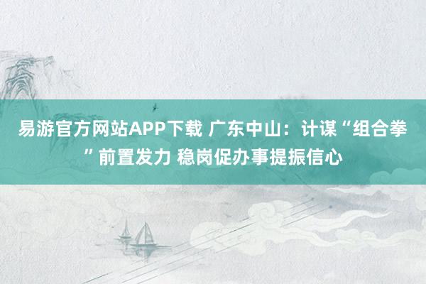 易游官方网站APP下载 广东中山：计谋“组合拳”前置发力 稳岗促办事提振信心
