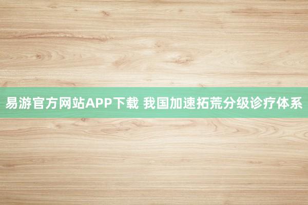 易游官方网站APP下载 我国加速拓荒分级诊疗体系
