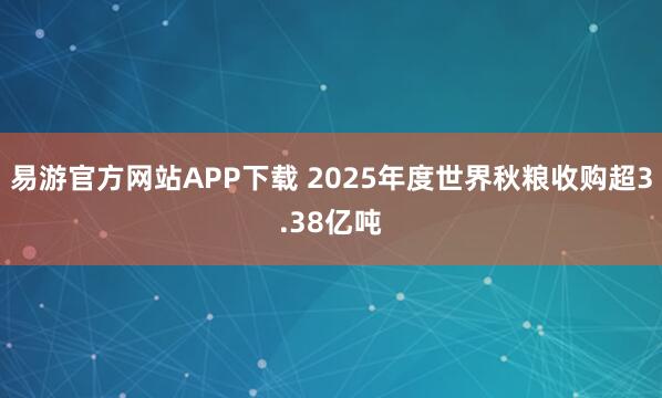易游官方网站APP下载 2025年度世界秋粮收购超3.38亿吨