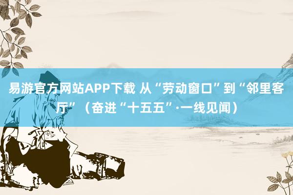 易游官方网站APP下载 从“劳动窗口”到“邻里客厅”（奋进“十五五”·一线见闻）