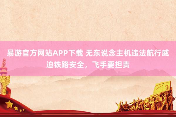 易游官方网站APP下载 无东说念主机违法航行威迫铁路安全，飞手要担责