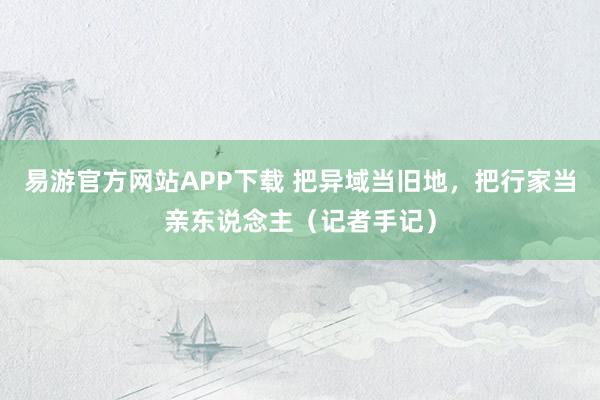 易游官方网站APP下载 把异域当旧地，把行家当亲东说念主（记者手记）