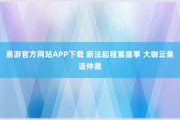 易游官方网站APP下载 新法起程襄盛事 大咖云集话仲裁