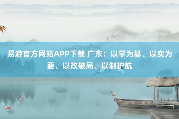 易游官方网站APP下载 广东：以学为基、以实为要、以改破局、以制护航