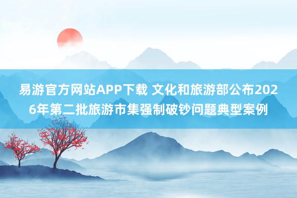 易游官方网站APP下载 文化和旅游部公布2026年第二批旅游市集强制破钞问题典型案例
