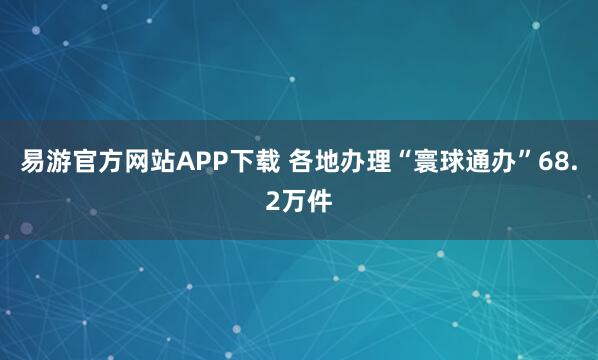 易游官方网站APP下载 各地办理“寰球通办”68.2万件