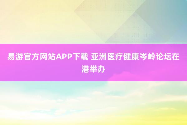 易游官方网站APP下载 亚洲医疗健康岑岭论坛在港举办