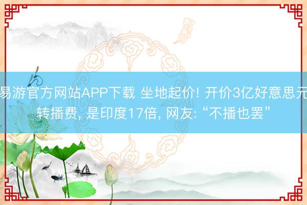 易游官方网站APP下载 坐地起价! 开价3亿好意思元转播费， 是印度17倍， 网友: “不播也罢”