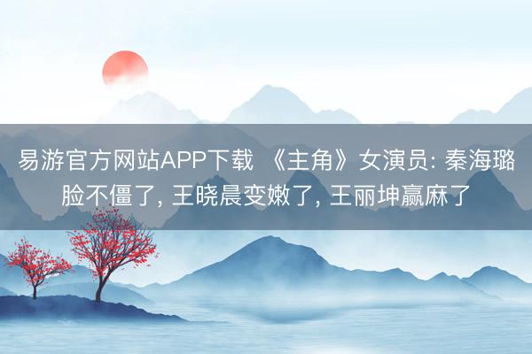 易游官方网站APP下载 《主角》女演员: 秦海璐脸不僵了， 王晓晨变嫩了， 王丽坤赢麻了
