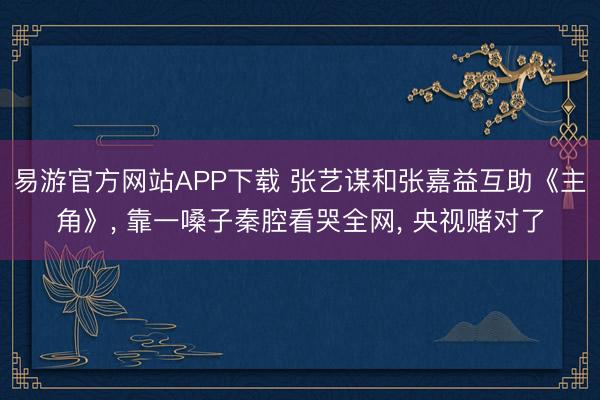 易游官方网站APP下载 张艺谋和张嘉益互助《主角》， 靠一嗓子秦腔看哭全网， 央视赌对了
