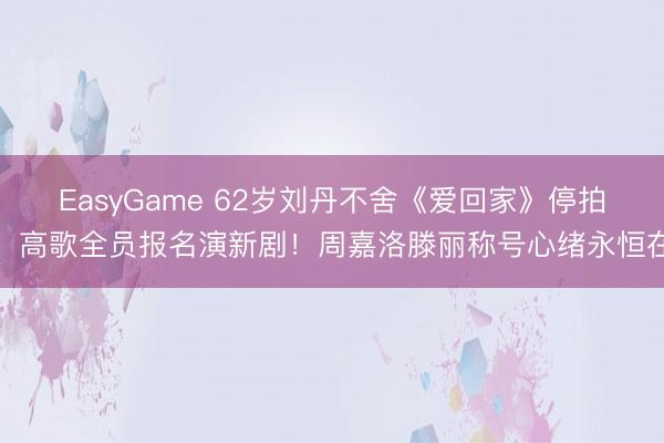 EasyGame 62岁刘丹不舍《爱回家》停拍！高歌全员报名演新剧！周嘉洛滕丽称号心绪永恒在
