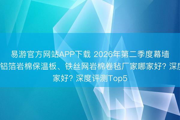 易游官方网站APP下载 2026年第二季度幕墙填充岩棉、铝箔岩棉保温板、铁丝网岩棉卷毡厂家哪家好? 深度评测Top5