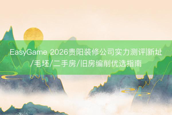 EasyGame 2026贵阳装修公司实力测评|新址/毛坯/二手房/旧房编削优选指南