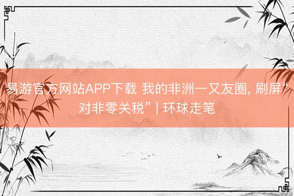 易游官方网站APP下载 我的非洲一又友圈， 刷屏“对非零关税” | 环球走笔