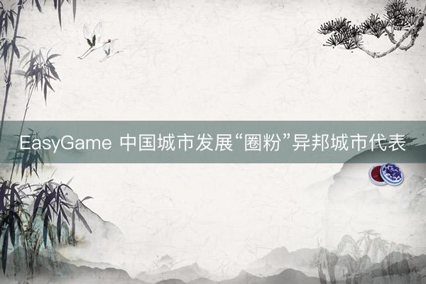EasyGame 中国城市发展“圈粉”异邦城市代表