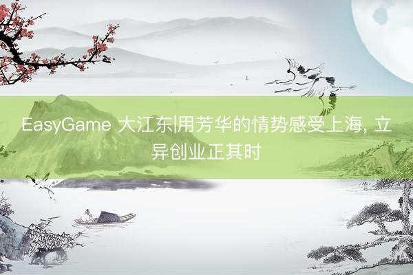 EasyGame 大江东|用芳华的情势感受上海， 立异创业正其时