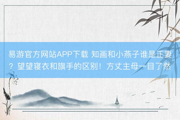 易游官方网站APP下载 知画和小燕子谁是正妻？望望寝衣和旗手的区别！方丈主母一目了然