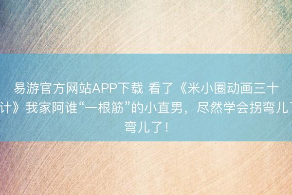 易游官方网站APP下载 看了《米小圈动画三十六计》我家阿谁“一根筋”的小直男，尽然学会拐弯儿了！