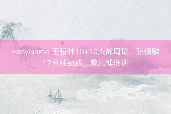 EasyGame 王哲林10+10大战周琦，张镇麟17分胜劲敌，曾凡博低迷