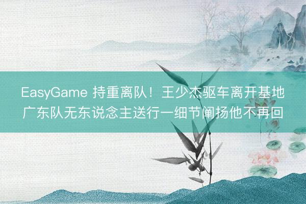 EasyGame 持重离队！王少杰驱车离开基地广东队无东说念主送行一细节阐扬他不再回