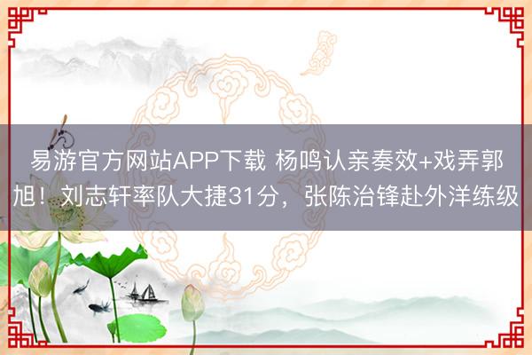 易游官方网站APP下载 杨鸣认亲奏效+戏弄郭旭！刘志轩率队大捷31分，张陈治锋赴外洋练级