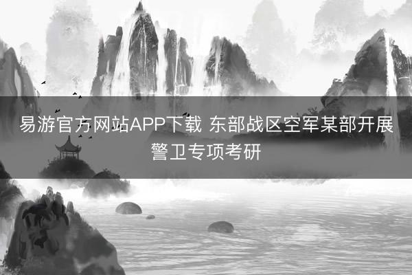 易游官方网站APP下载 东部战区空军某部开展警卫专项考研