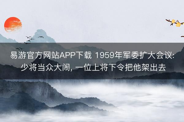 易游官方网站APP下载 1959年军委扩大会议: 少将当众大闹， 一位上将下令把他架出去