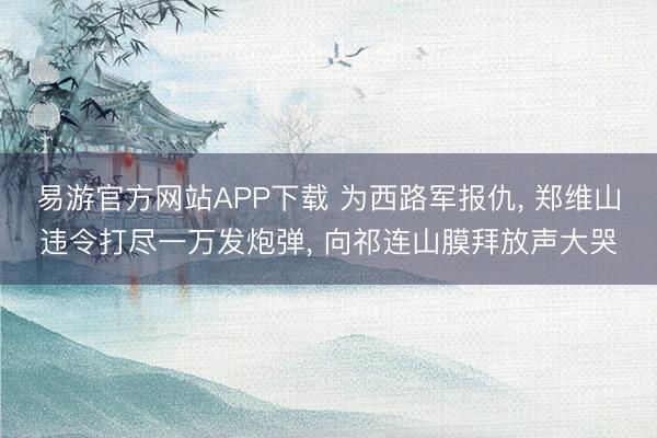 易游官方网站APP下载 为西路军报仇， 郑维山违令打尽一万发炮弹， 向祁连山膜拜放声大哭