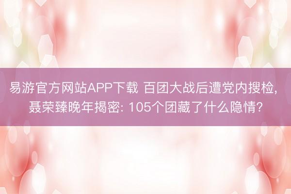 易游官方网站APP下载 百团大战后遭党内搜检， 聂荣臻晚年揭密: 105个团藏了什么隐情?