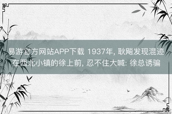 易游官方网站APP下载 1937年， 耿飚发现混迹在西北小镇的徐上前， 忍不住大喊: 徐总诱骗