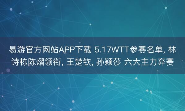 易游官方网站APP下载 5.17WTT参赛名单， 林诗栋陈熠领衔， 王楚钦， 孙颖莎 六大主力弃赛