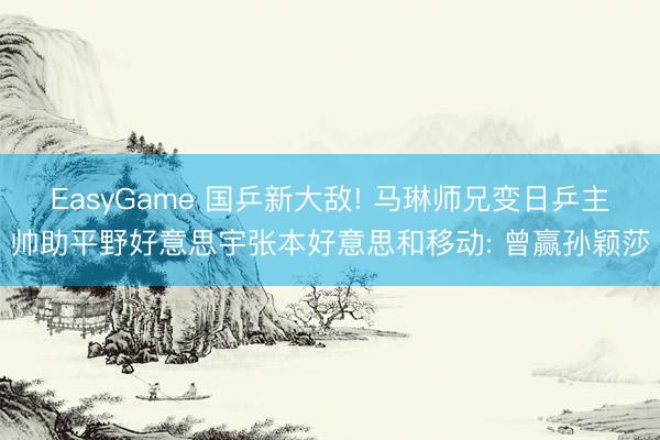 EasyGame 国乒新大敌! 马琳师兄变日乒主帅助平野好意思宇张本好意思和移动: 曾赢孙颖莎